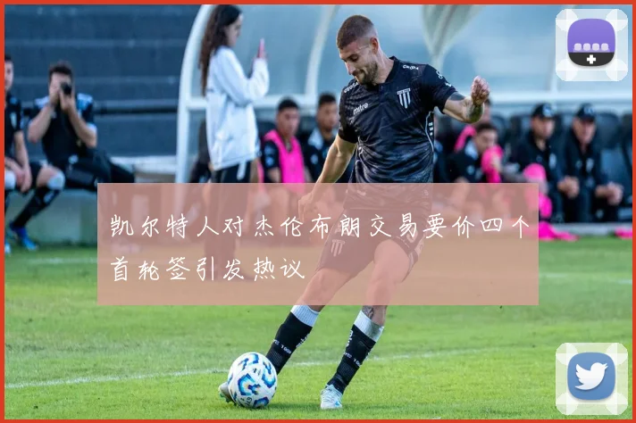 凯尔特人对杰伦布朗交易要价四个首轮签引发热议
