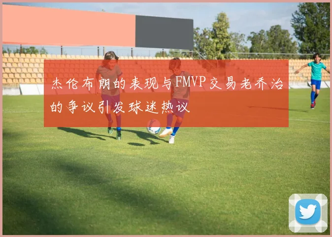 杰伦布朗的表现与FMVP交易老乔治的争议引发球迷热议