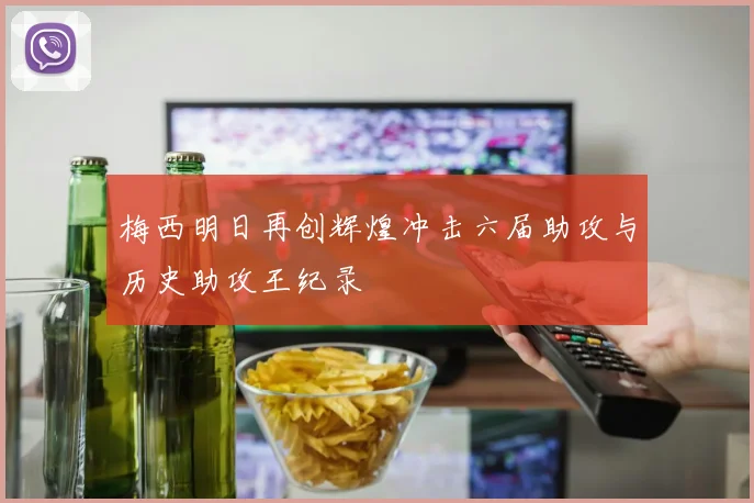 梅西明日再创辉煌冲击六届助攻与历史助攻王纪录