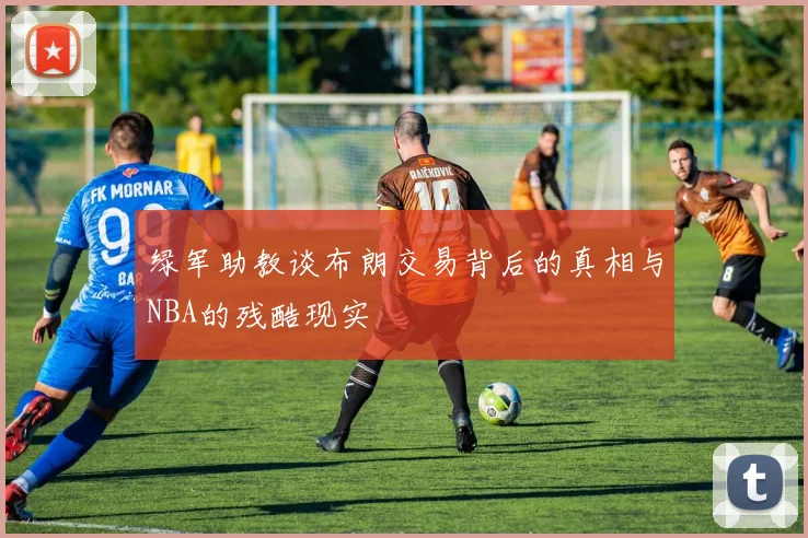 绿军助教谈布朗交易背后的真相与NBA的残酷现实