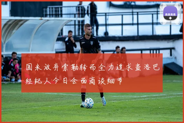 国米放弃索勒转而全力追求查洛巴经纪人今日会面商谈细节