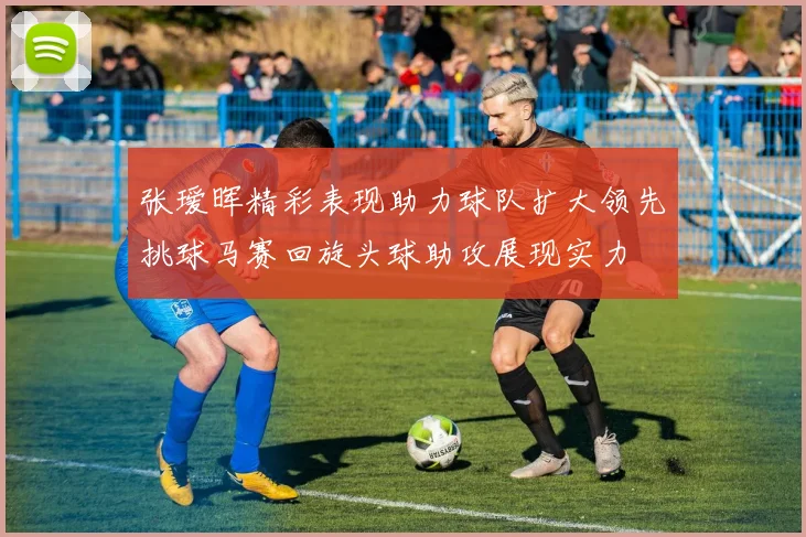 张瑷晖精彩表现助力球队扩大领先挑球马赛回旋头球助攻展现实力