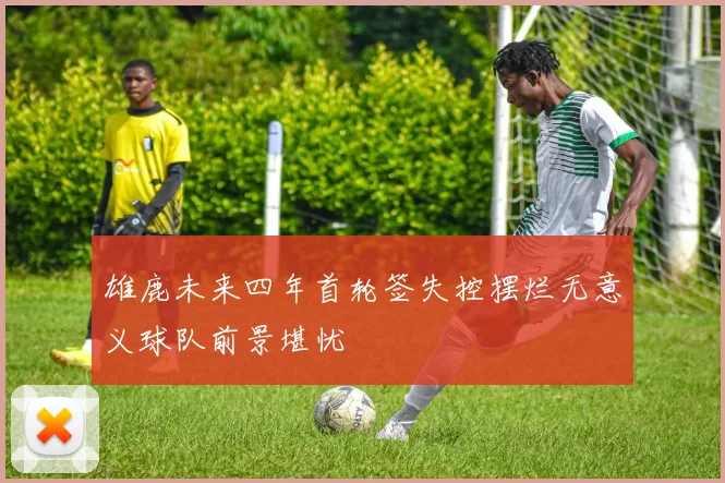 雄鹿未来四年首轮签失控摆烂无意义球队前景堪忧