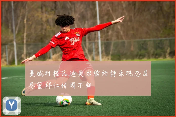 曼城对格瓦迪奥尔续约持乐观态度尽管拜仁传闻不断