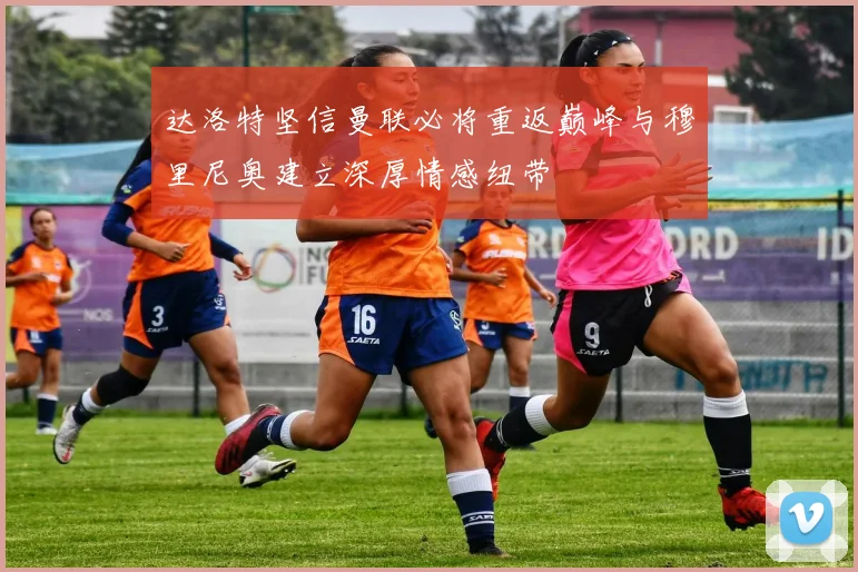 达洛特坚信曼联必将重返巅峰与穆里尼奥建立深厚情感纽带