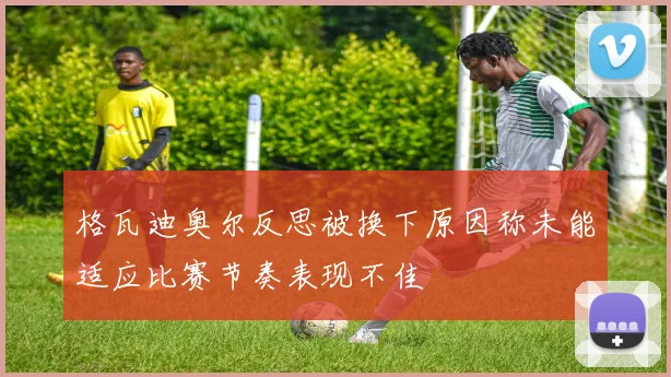 格瓦迪奥尔反思被换下原因称未能适应比赛节奏表现不佳