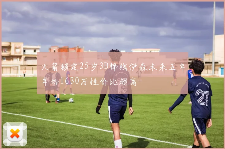 火箭锁定25岁3D锋线伊森未来五年年均1630万性价比超高