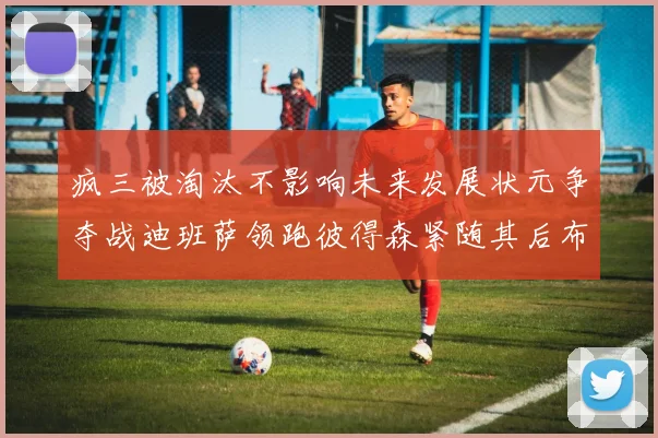 疯三被淘汰不影响未来发展状元争夺战迪班萨领跑彼得森紧随其后布泽尔希望渺茫