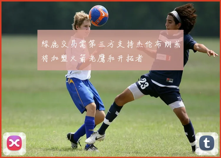 绿鹿交易需第三方支持杰伦布朗或将加盟火箭老鹰和开拓者