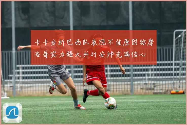 卡卡分析巴西队表现不佳原因称摩洛哥实力强大并对安帅充满信心