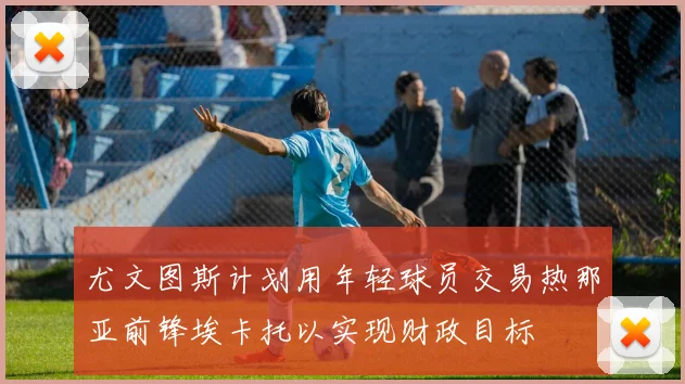 尤文图斯计划用年轻球员交易热那亚前锋埃卡托以实现财政目标