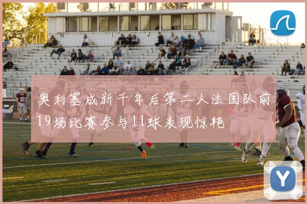 奥利塞成新千年后第二人法国队前19场比赛参与11球表现惊艳